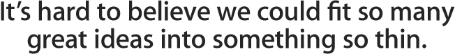 It's hard to believe we could fit so many great ideas into 
something so thin.